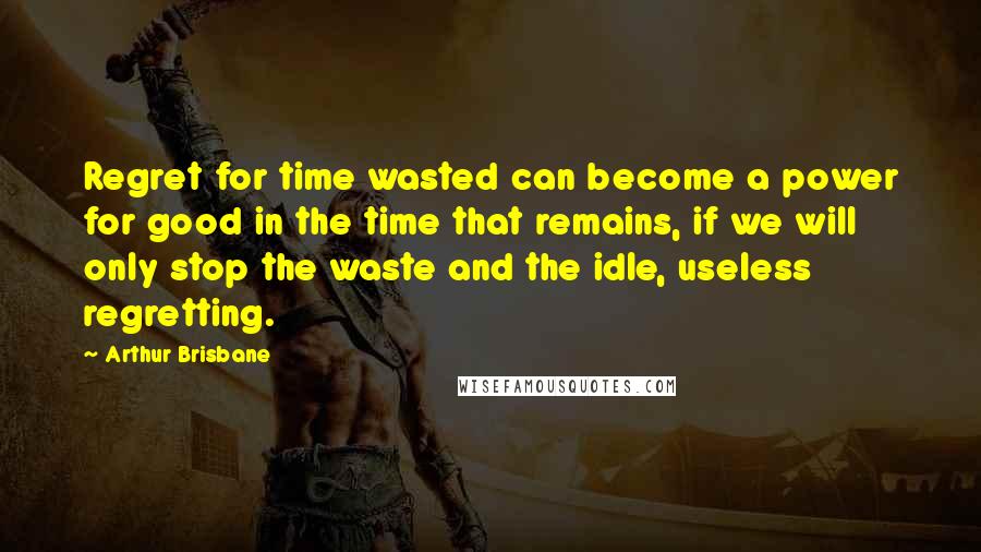 Arthur Brisbane Quotes: Regret for time wasted can become a power for good in the time that remains, if we will only stop the waste and the idle, useless regretting.