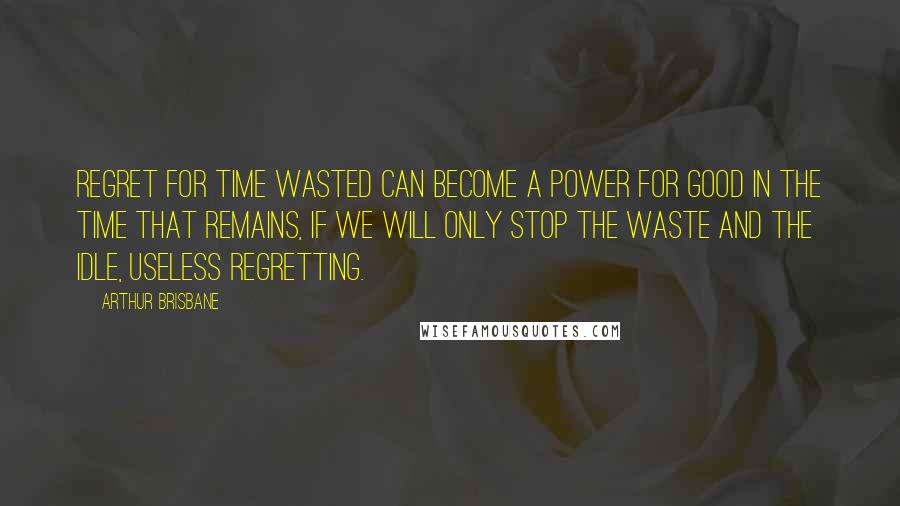 Arthur Brisbane Quotes: Regret for time wasted can become a power for good in the time that remains, if we will only stop the waste and the idle, useless regretting.