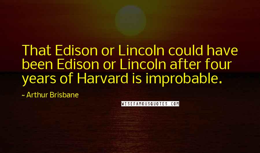 Arthur Brisbane Quotes: That Edison or Lincoln could have been Edison or Lincoln after four years of Harvard is improbable.