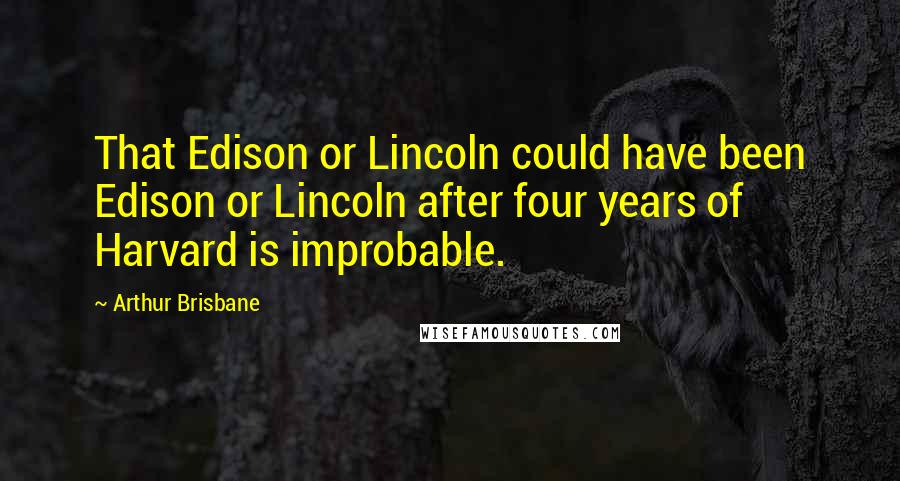Arthur Brisbane Quotes: That Edison or Lincoln could have been Edison or Lincoln after four years of Harvard is improbable.
