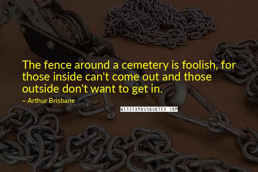 Arthur Brisbane Quotes: The fence around a cemetery is foolish, for those inside can't come out and those outside don't want to get in.