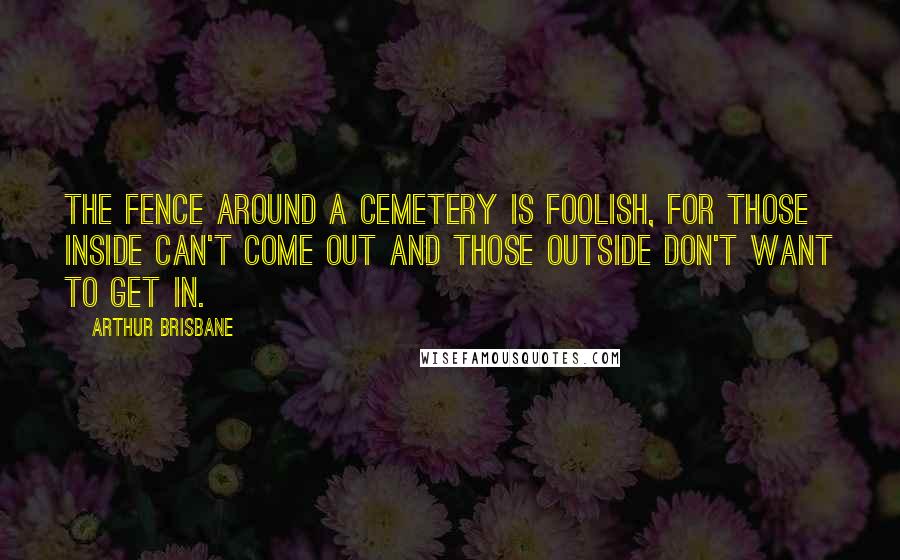Arthur Brisbane Quotes: The fence around a cemetery is foolish, for those inside can't come out and those outside don't want to get in.