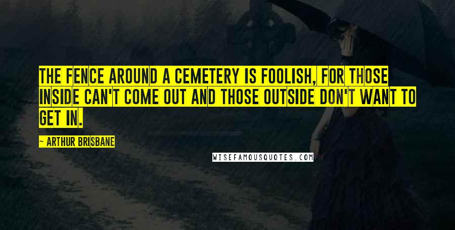 Arthur Brisbane Quotes: The fence around a cemetery is foolish, for those inside can't come out and those outside don't want to get in.