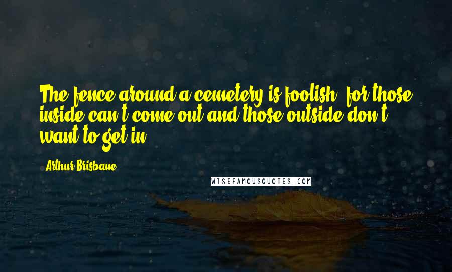 Arthur Brisbane Quotes: The fence around a cemetery is foolish, for those inside can't come out and those outside don't want to get in.