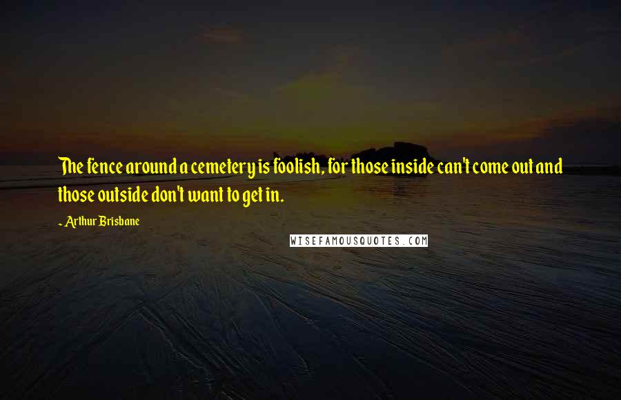 Arthur Brisbane Quotes: The fence around a cemetery is foolish, for those inside can't come out and those outside don't want to get in.