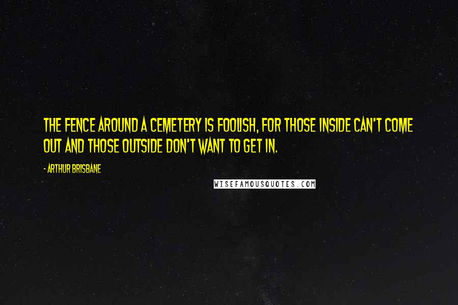 Arthur Brisbane Quotes: The fence around a cemetery is foolish, for those inside can't come out and those outside don't want to get in.