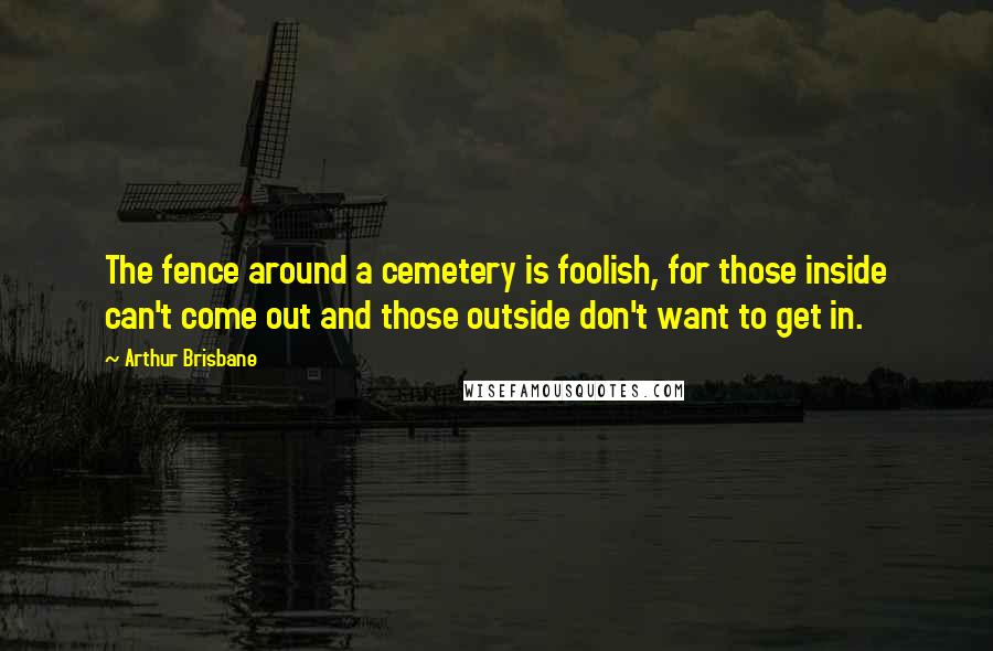 Arthur Brisbane Quotes: The fence around a cemetery is foolish, for those inside can't come out and those outside don't want to get in.