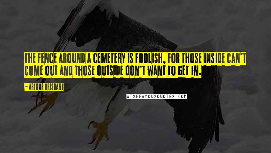 Arthur Brisbane Quotes: The fence around a cemetery is foolish, for those inside can't come out and those outside don't want to get in.