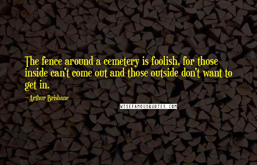 Arthur Brisbane Quotes: The fence around a cemetery is foolish, for those inside can't come out and those outside don't want to get in.