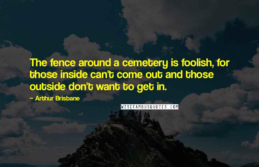 Arthur Brisbane Quotes: The fence around a cemetery is foolish, for those inside can't come out and those outside don't want to get in.