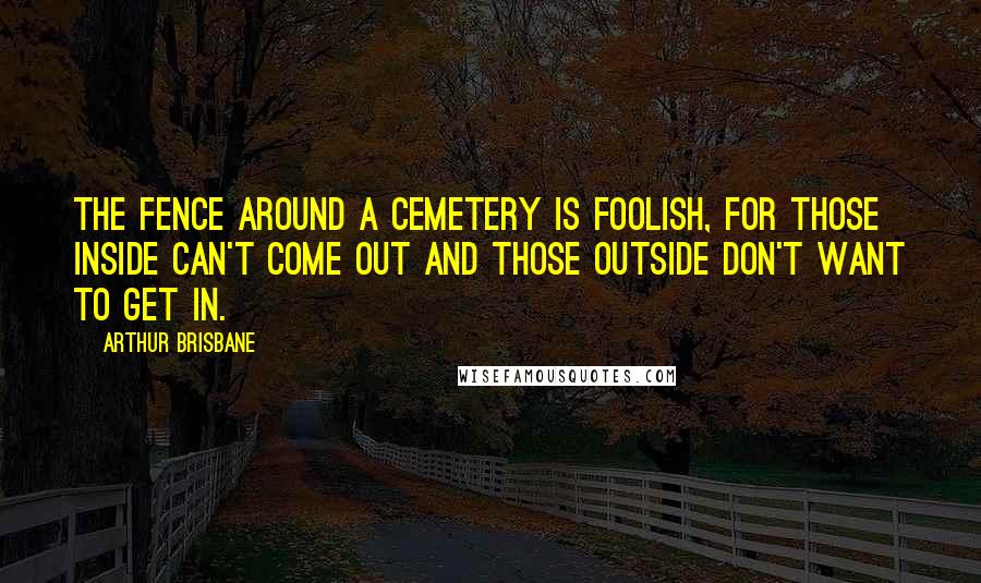 Arthur Brisbane Quotes: The fence around a cemetery is foolish, for those inside can't come out and those outside don't want to get in.