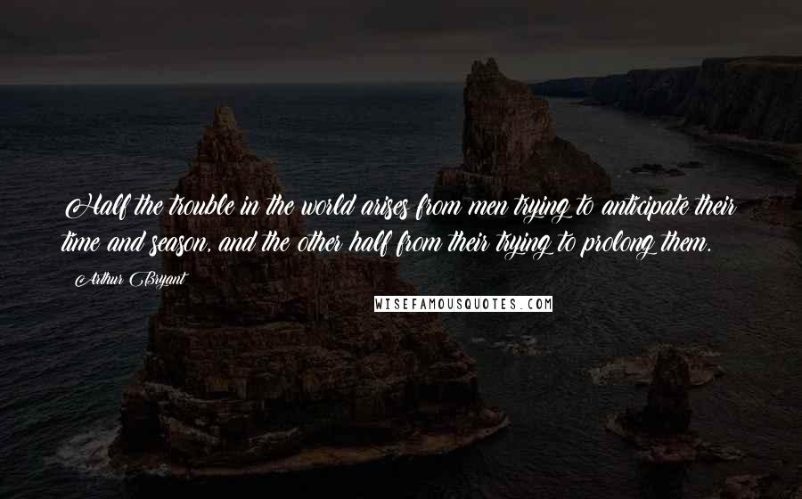 Arthur Bryant Quotes: Half the trouble in the world arises from men trying to anticipate their time and season, and the other half from their trying to prolong them.
