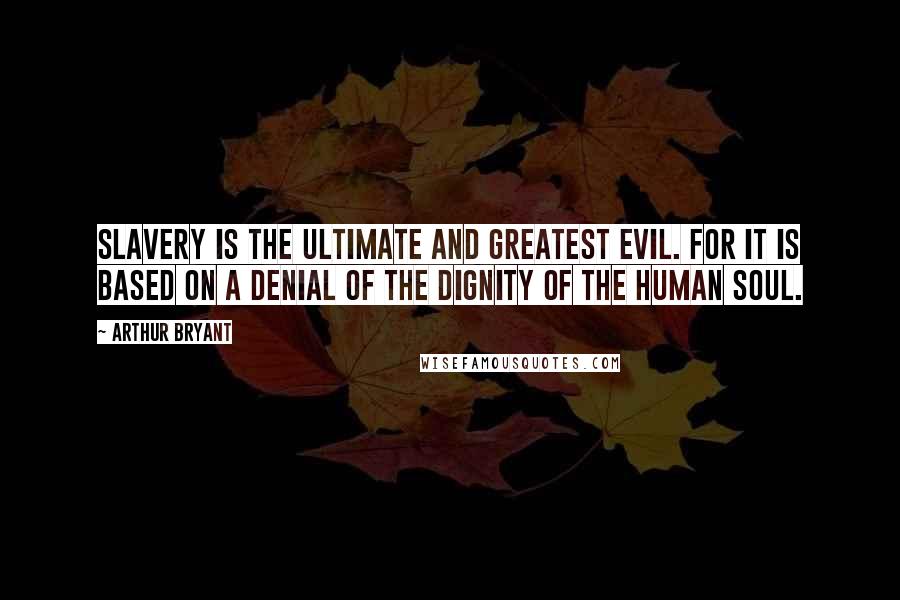 Arthur Bryant Quotes: Slavery is the ultimate and greatest evil. For it is based on a denial of the dignity of the human soul.