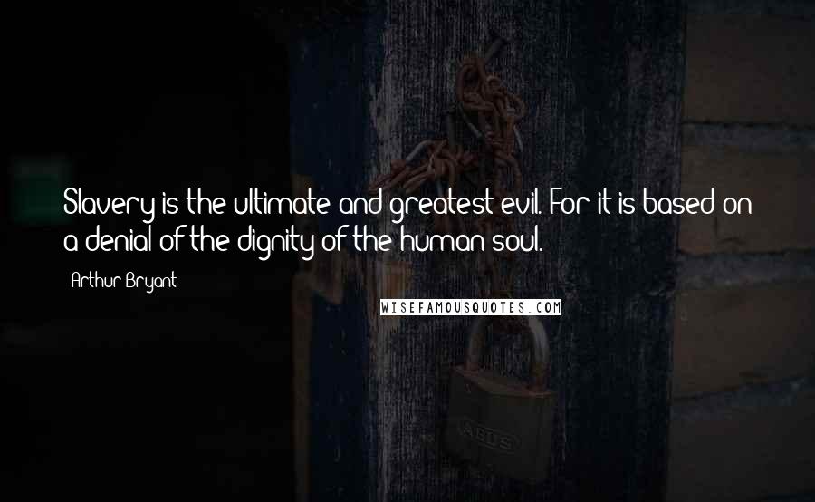 Arthur Bryant Quotes: Slavery is the ultimate and greatest evil. For it is based on a denial of the dignity of the human soul.