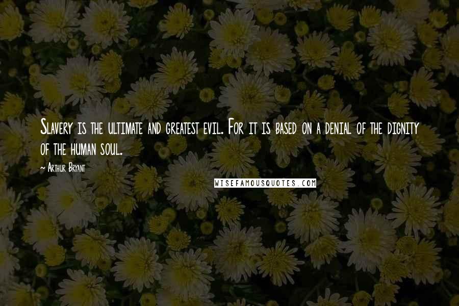Arthur Bryant Quotes: Slavery is the ultimate and greatest evil. For it is based on a denial of the dignity of the human soul.