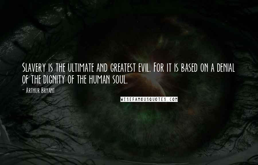 Arthur Bryant Quotes: Slavery is the ultimate and greatest evil. For it is based on a denial of the dignity of the human soul.