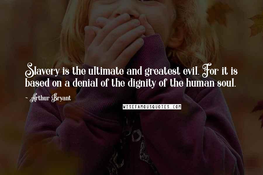 Arthur Bryant Quotes: Slavery is the ultimate and greatest evil. For it is based on a denial of the dignity of the human soul.
