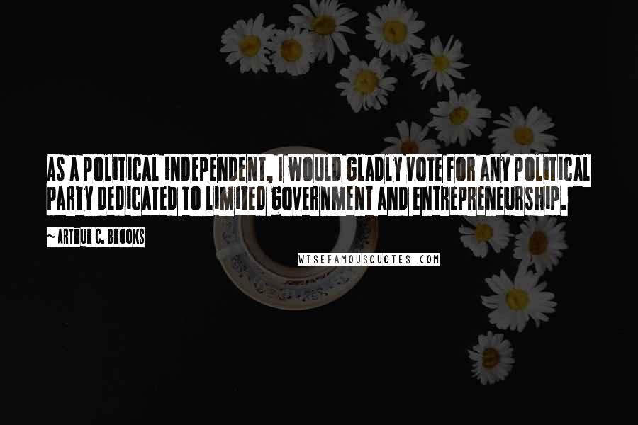 Arthur C. Brooks Quotes: As a political independent, I would gladly vote for any political party dedicated to limited government and entrepreneurship.