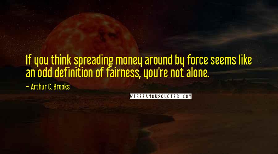 Arthur C. Brooks Quotes: If you think spreading money around by force seems like an odd definition of fairness, you're not alone.