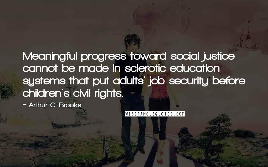 Arthur C. Brooks Quotes: Meaningful progress toward social justice cannot be made in sclerotic education systems that put adults' job security before children's civil rights.