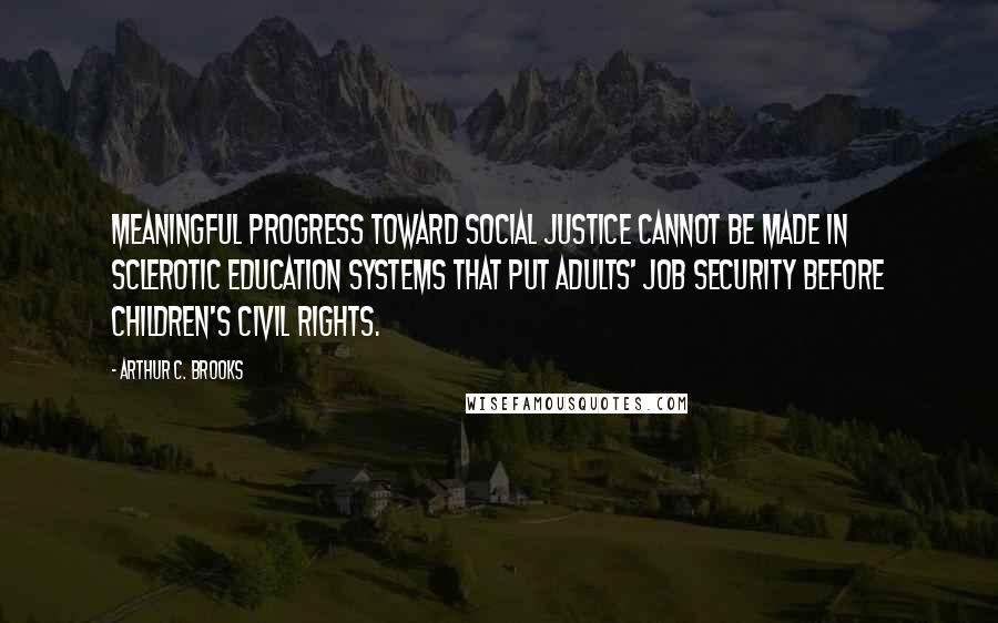 Arthur C. Brooks Quotes: Meaningful progress toward social justice cannot be made in sclerotic education systems that put adults' job security before children's civil rights.