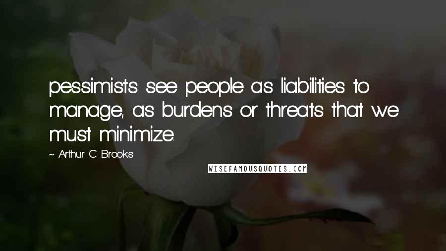 Arthur C. Brooks Quotes: pessimists see people as liabilities to manage, as burdens or threats that we must minimize.