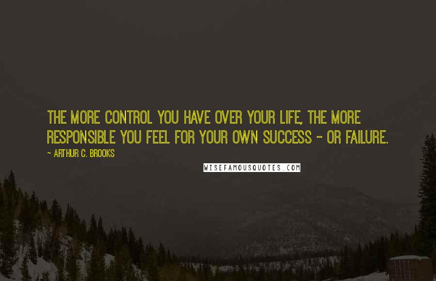 Arthur C. Brooks Quotes: The more control you have over your life, the more responsible you feel for your own success - or failure.