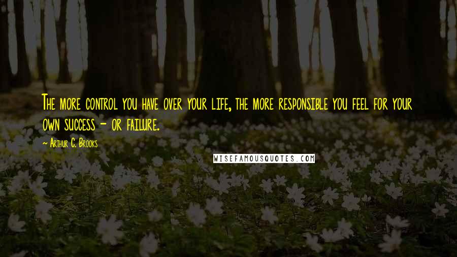 Arthur C. Brooks Quotes: The more control you have over your life, the more responsible you feel for your own success - or failure.