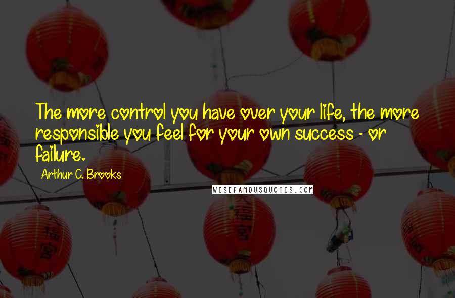 Arthur C. Brooks Quotes: The more control you have over your life, the more responsible you feel for your own success - or failure.
