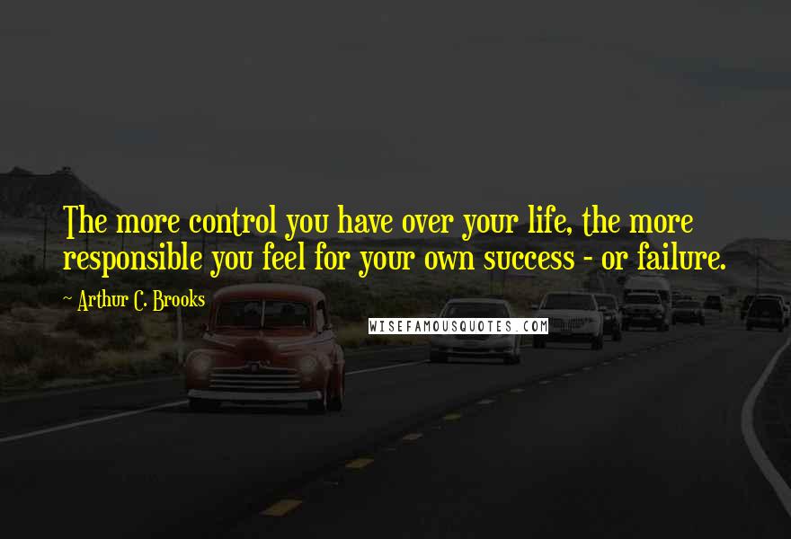 Arthur C. Brooks Quotes: The more control you have over your life, the more responsible you feel for your own success - or failure.