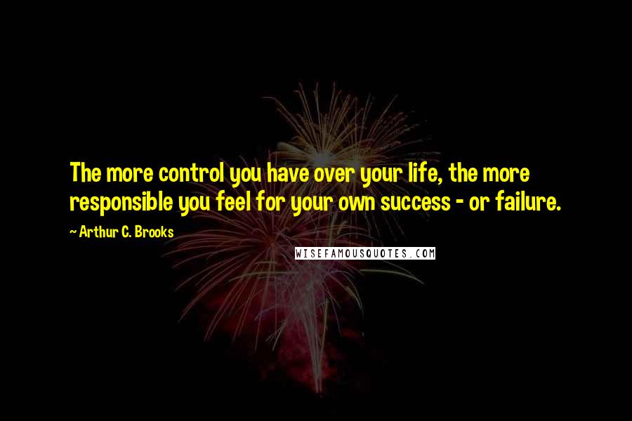 Arthur C. Brooks Quotes: The more control you have over your life, the more responsible you feel for your own success - or failure.