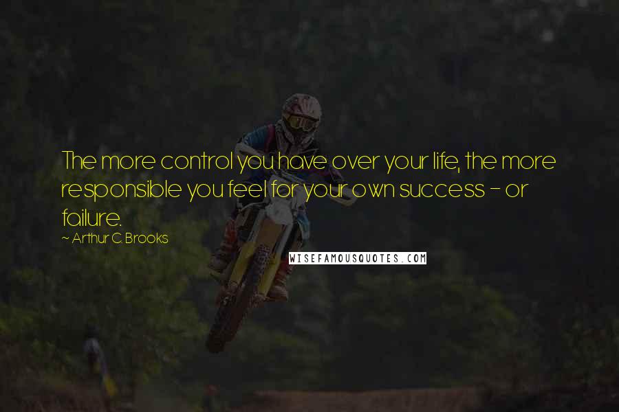 Arthur C. Brooks Quotes: The more control you have over your life, the more responsible you feel for your own success - or failure.