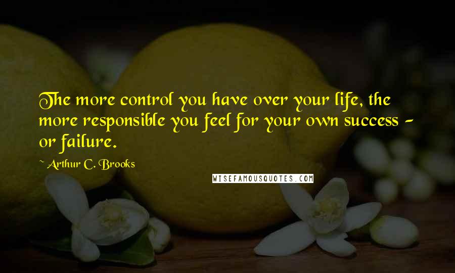 Arthur C. Brooks Quotes: The more control you have over your life, the more responsible you feel for your own success - or failure.