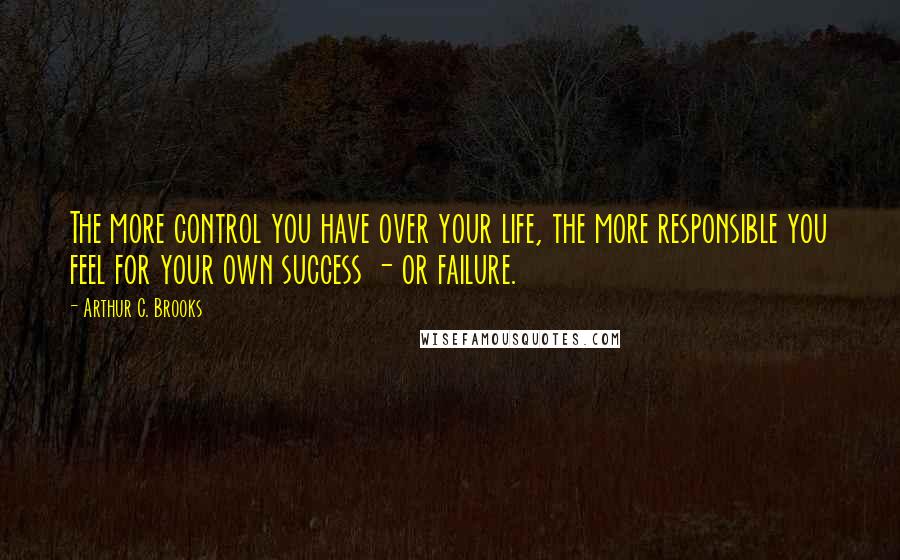 Arthur C. Brooks Quotes: The more control you have over your life, the more responsible you feel for your own success - or failure.