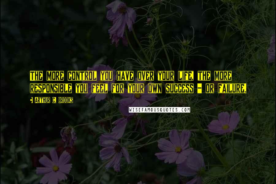 Arthur C. Brooks Quotes: The more control you have over your life, the more responsible you feel for your own success - or failure.