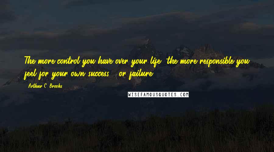 Arthur C. Brooks Quotes: The more control you have over your life, the more responsible you feel for your own success - or failure.