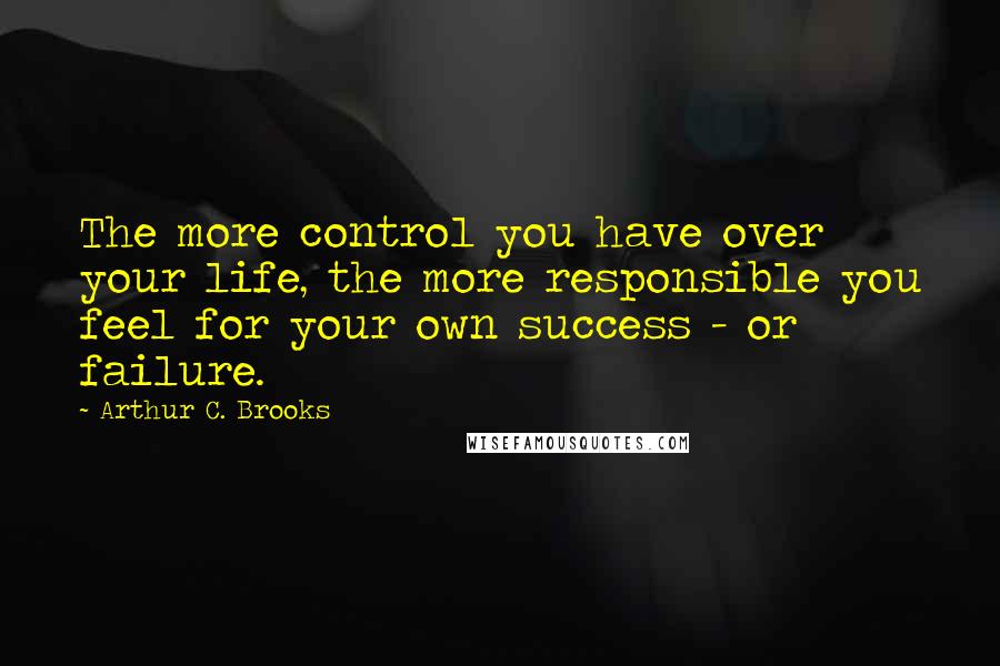 Arthur C. Brooks Quotes: The more control you have over your life, the more responsible you feel for your own success - or failure.