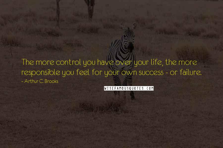 Arthur C. Brooks Quotes: The more control you have over your life, the more responsible you feel for your own success - or failure.