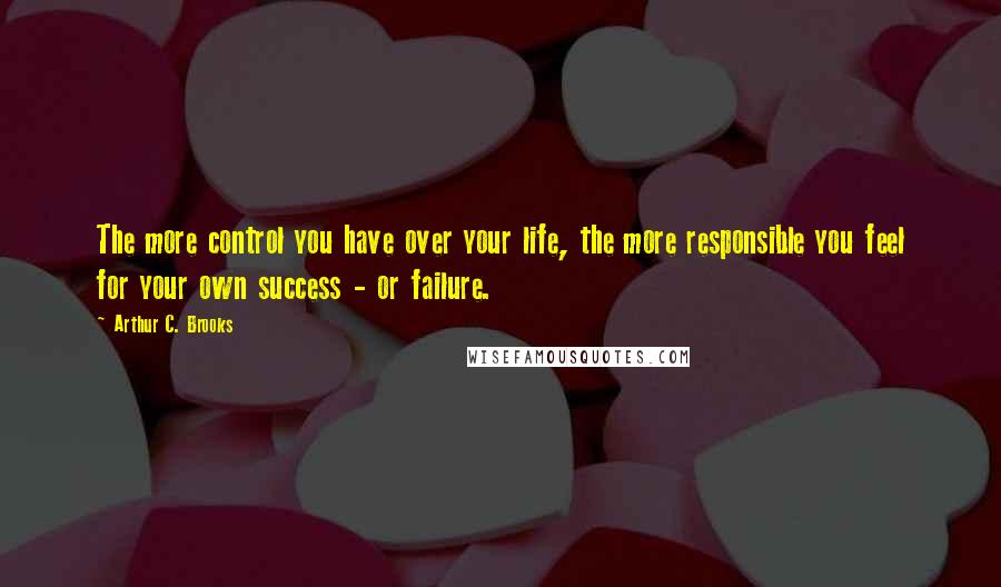 Arthur C. Brooks Quotes: The more control you have over your life, the more responsible you feel for your own success - or failure.