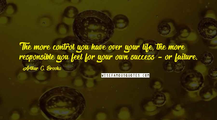 Arthur C. Brooks Quotes: The more control you have over your life, the more responsible you feel for your own success - or failure.