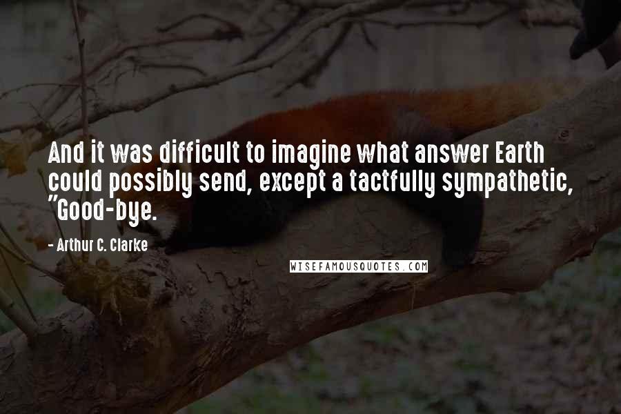 Arthur C. Clarke Quotes: And it was difficult to imagine what answer Earth could possibly send, except a tactfully sympathetic, "Good-bye.