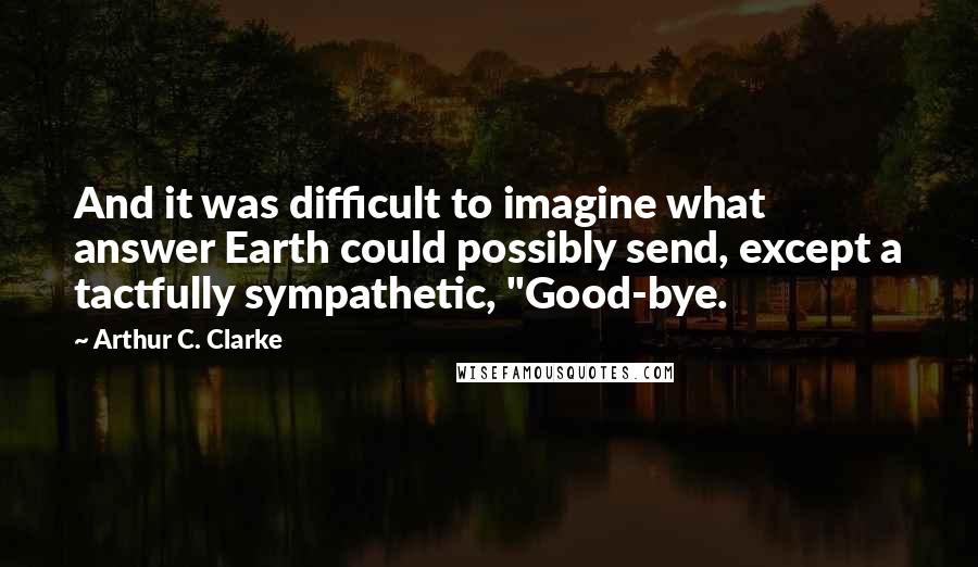 Arthur C. Clarke Quotes: And it was difficult to imagine what answer Earth could possibly send, except a tactfully sympathetic, "Good-bye.