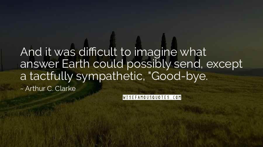 Arthur C. Clarke Quotes: And it was difficult to imagine what answer Earth could possibly send, except a tactfully sympathetic, "Good-bye.