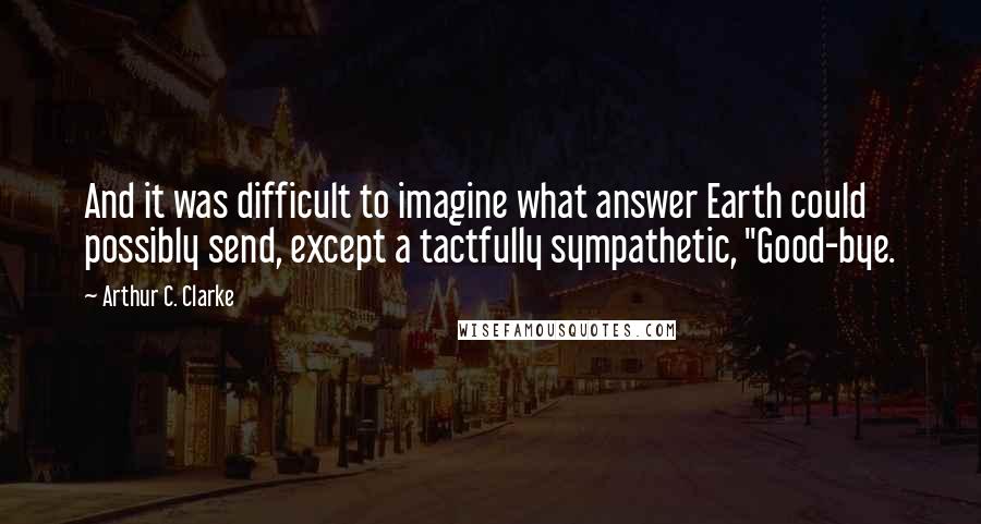 Arthur C. Clarke Quotes: And it was difficult to imagine what answer Earth could possibly send, except a tactfully sympathetic, "Good-bye.