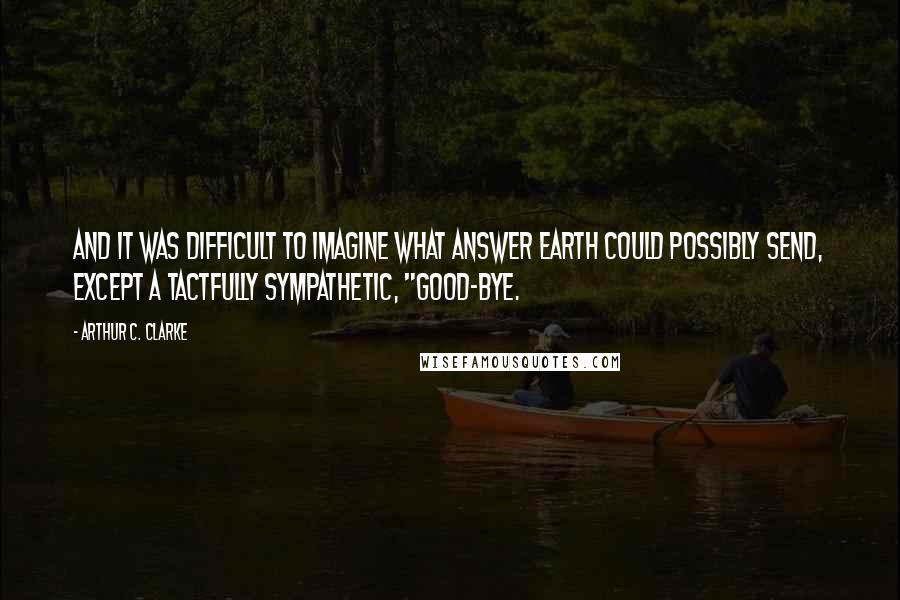 Arthur C. Clarke Quotes: And it was difficult to imagine what answer Earth could possibly send, except a tactfully sympathetic, "Good-bye.