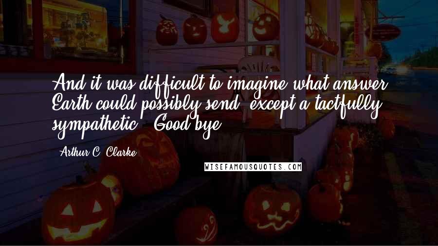 Arthur C. Clarke Quotes: And it was difficult to imagine what answer Earth could possibly send, except a tactfully sympathetic, "Good-bye.