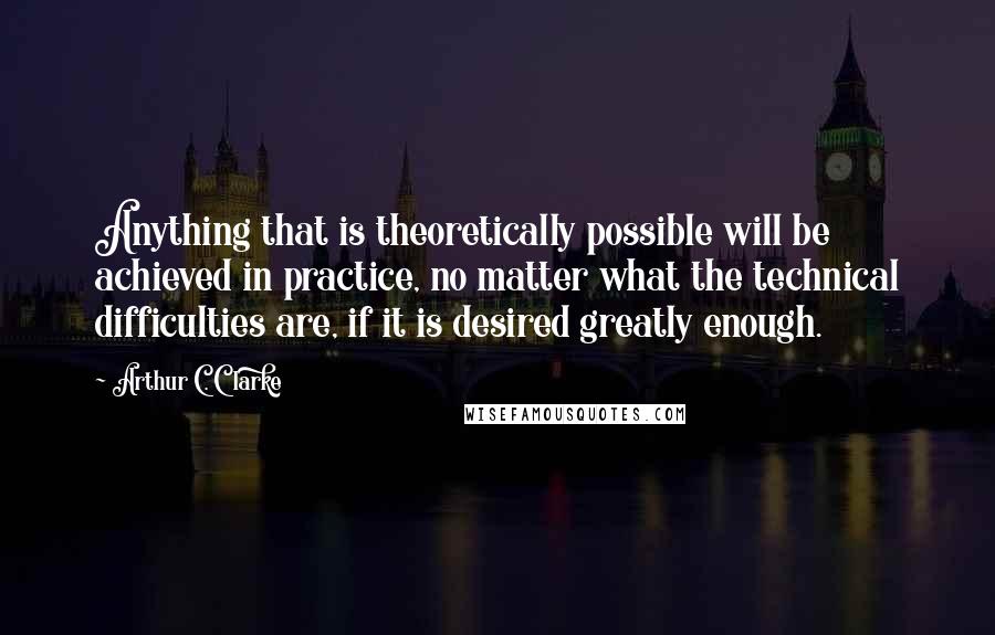 Arthur C. Clarke Quotes: Anything that is theoretically possible will be achieved in practice, no matter what the technical difficulties are, if it is desired greatly enough.