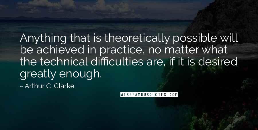 Arthur C. Clarke Quotes: Anything that is theoretically possible will be achieved in practice, no matter what the technical difficulties are, if it is desired greatly enough.