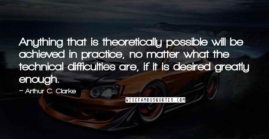 Arthur C. Clarke Quotes: Anything that is theoretically possible will be achieved in practice, no matter what the technical difficulties are, if it is desired greatly enough.