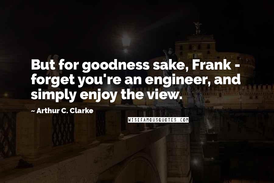 Arthur C. Clarke Quotes: But for goodness sake, Frank -  forget you're an engineer, and simply enjoy the view.